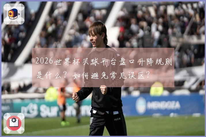 2026世界杯买球平台盘口升降规则是什么？如何避免常见误区？