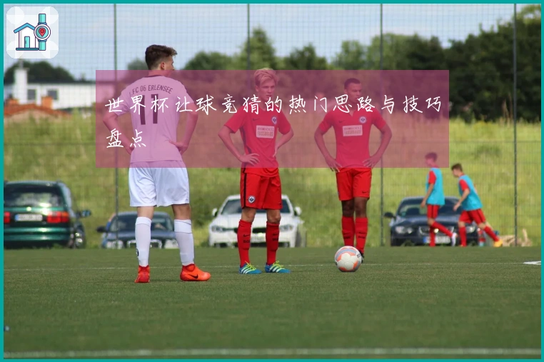 世界杯让球竞猜的热门思路与技巧盘点