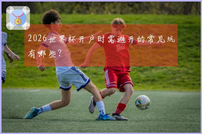 2026世界杯开户时需避开的常见坑有哪些？