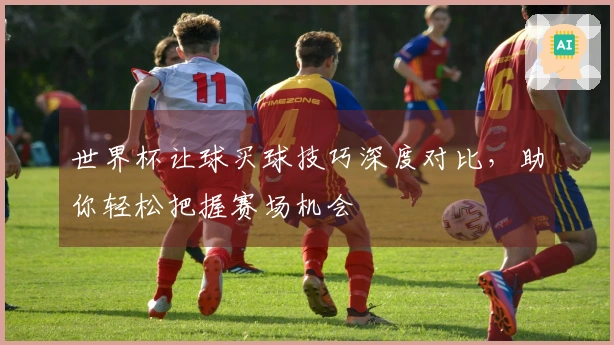 世界杯让球买球技巧深度对比，助你轻松把握赛场机会