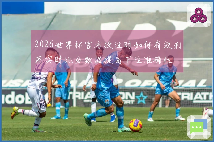 2026世界杯官方投注时如何有效利用实时比分数据提高下注准确性